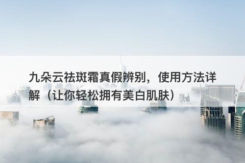 九朵云祛斑霜真假辨别，使用方法详解（让你轻松拥有美白肌肤）