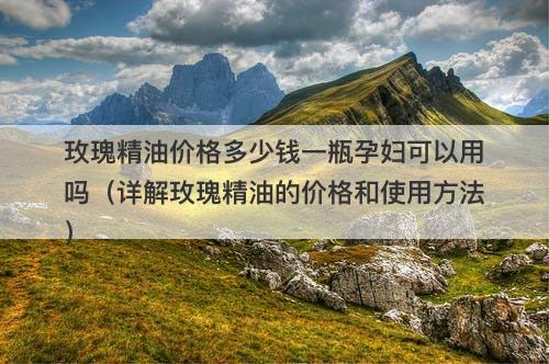 玫瑰精油价格多少钱一瓶孕妇可以用吗（详解玫瑰精油的价格和使用方法）