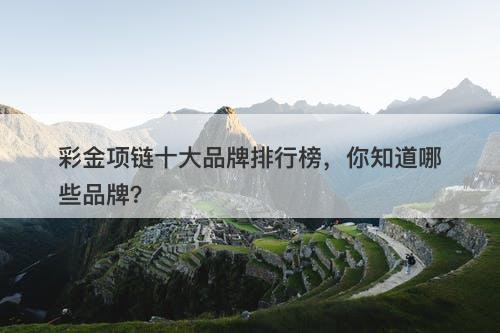 彩金项链十大品牌排行榜，你知道哪些品牌？
