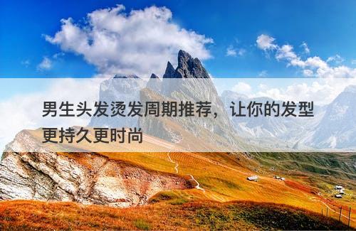男生头发烫发周期推荐，让你的发型更持久更时尚
