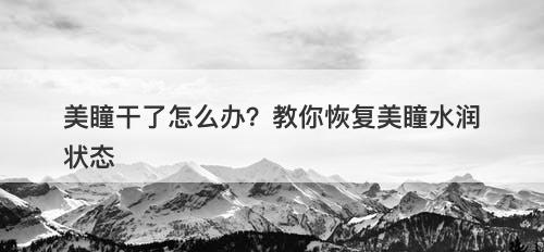 美瞳干了怎么办？教你恢复美瞳水润状态