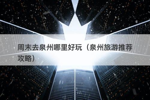 周末去泉州哪里好玩（泉州旅游推荐攻略）