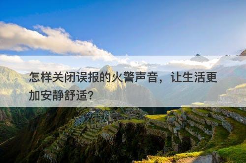 怎样关闭误报的火警声音，让生活更加安静舒适？
