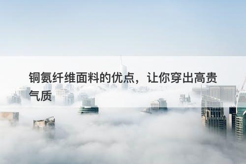 铜氨纤维面料的优点，让你穿出高贵气质