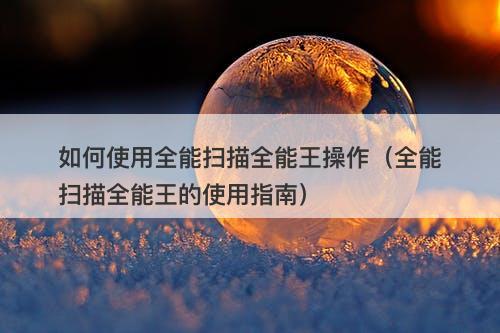 如何使用全能扫描全能王操作（全能扫描全能王的使用指南）