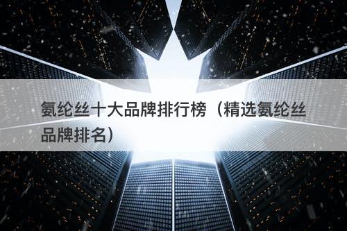 氨纶丝十大品牌排行榜（精选氨纶丝品牌排名）