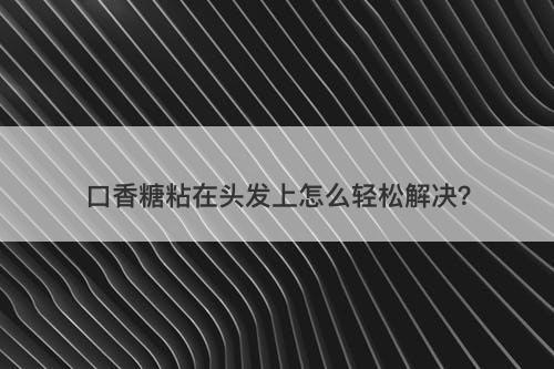口香糖粘在头发上怎么轻松解决？
