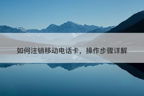 如何注销移动电话卡，操作步骤详解