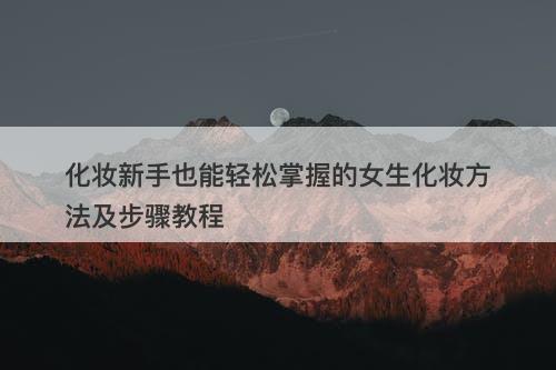 化妆新手也能轻松掌握的女生化妆方法及步骤教程