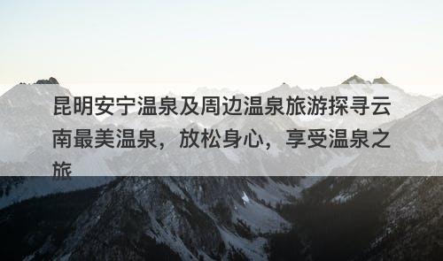 昆明安宁温泉及周边温泉旅游探寻云南最美温泉，放松身心，享受温泉之旅