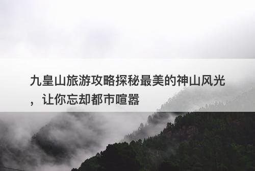 九皇山旅游攻略探秘最美的神山风光，让你忘却都市喧嚣