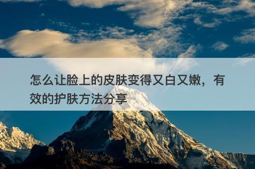 怎么让脸上的皮肤变得又白又嫩，有效的护肤方法分享