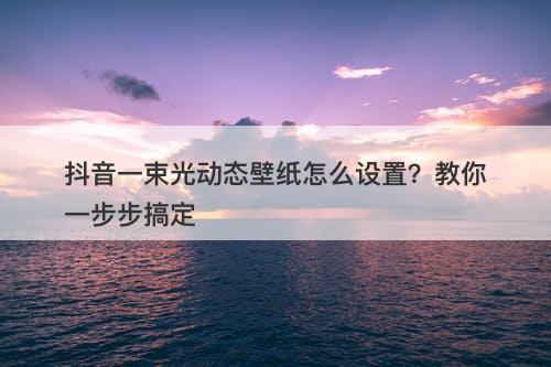 抖音一束光动态壁纸怎么设置？教你一步步搞定