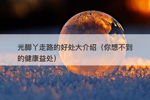光脚丫走路的好处大介绍(你想不到的健康益处)-图1 光脚丫走路的好处大介绍(你想不到的健康益处)-图1