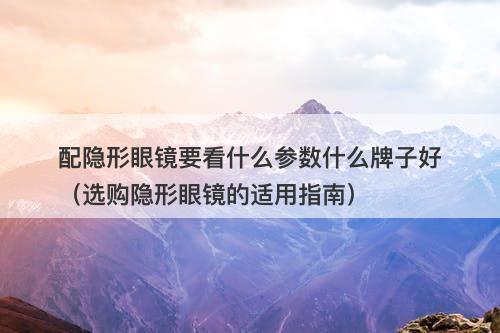配隐形眼镜要看什么参数什么牌子好（选购隐形眼镜的适用指南）