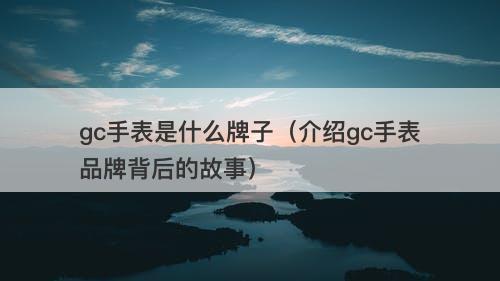 gc手表是什么牌子（介绍gc手表品牌背后的故事）