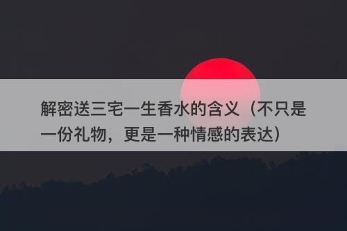 解密送三宅一生香水的含义（不只是一份礼物，更是一种情感的表达）