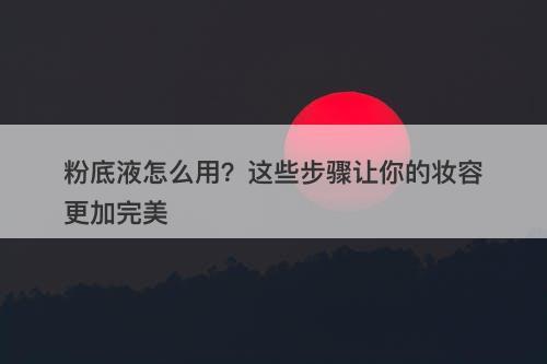 粉底液怎么用？这些步骤让你的妆容更加完美