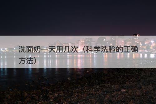 洗面奶一天用几次（科学洗脸的正确方法）