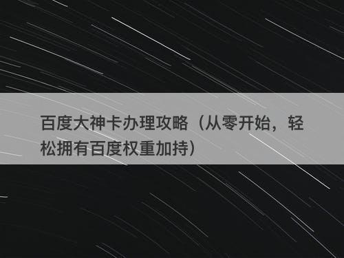 百度大神卡办理攻略（从零开始，轻松拥有百度权重加持）
