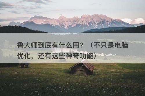 鲁大师到底有什么用？（不只是电脑优化，还有这些神奇功能）
