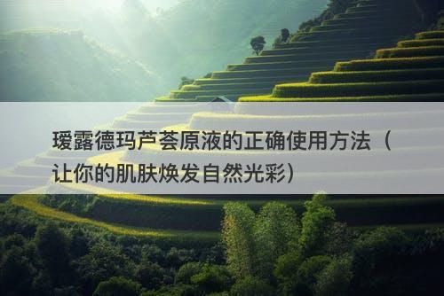 瑷露德玛芦荟原液的正确使用方法（让你的肌肤焕发自然光彩）