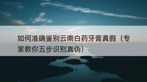 如何准确鉴别云南白药牙膏真假（专家教你五步识别真伪）