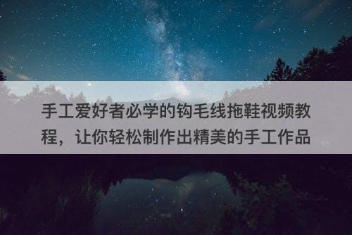 手工爱好者必学的钩毛线拖鞋视频教程，让你轻松制作出精美的手工作品