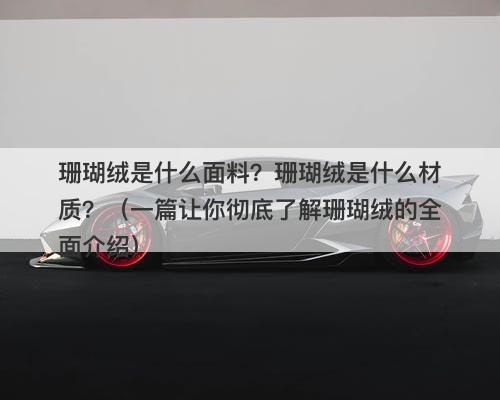 珊瑚绒是什么面料？珊瑚绒是什么材质？（一篇让你彻底了解珊瑚绒的全面介绍）