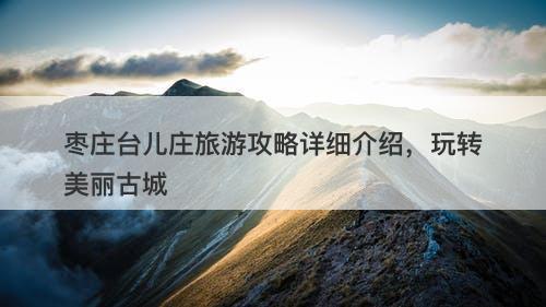 枣庄台儿庄旅游攻略详细介绍，玩转美丽古城