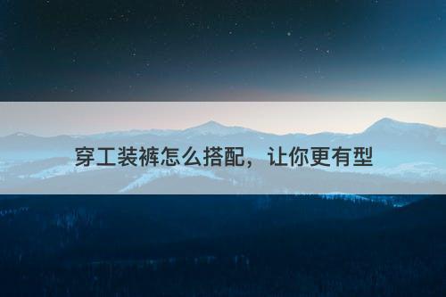 穿工装裤怎么搭配，让你更有型