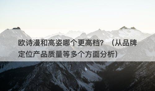 欧诗漫和高姿哪个更高档？（从品牌定位产品质量等多个方面分析）