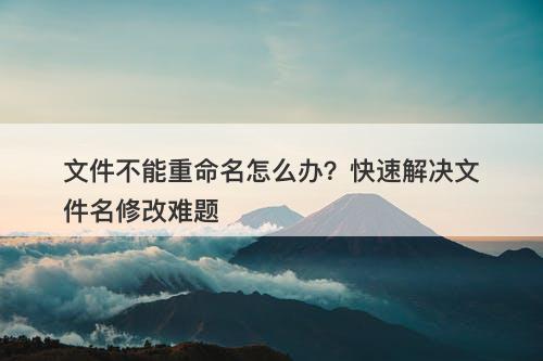 文件不能重命名怎么办？快速解决文件名修改难题