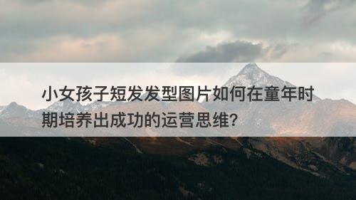 小女孩子短发发型图片如何在童年时期培养出成功的运营思维？
