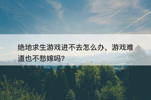 绝地求生游戏进不去怎么办，游戏难道也不愁嫁吗？