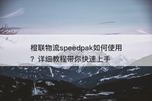 橙联物流speedpak如何使用？详细教程带你快速上手