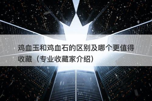 鸡血玉和鸡血石的区别及哪个更值得收藏（专业收藏家介绍）