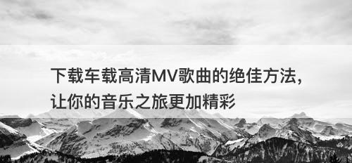 下载车载高清MV歌曲的绝佳方法，让你的音乐之旅更加精彩
