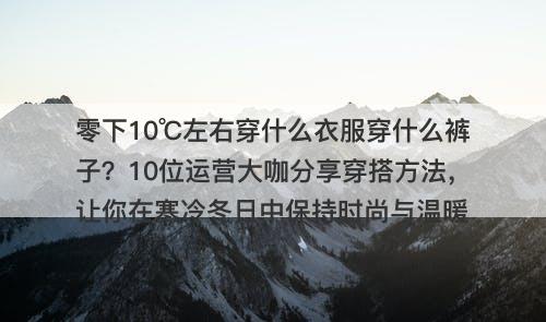 零下10℃左右穿什么衣服穿什么裤子？10位运营大咖分享穿搭方法，让你在寒冷冬日中保持时尚与温暖