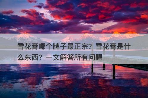 雪花膏哪个牌子最正宗？雪花膏是什么东西？一文解答所有问题