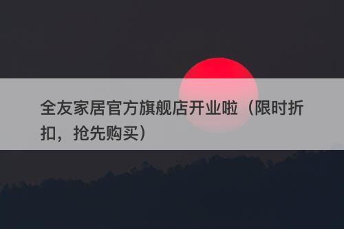 全友家居官方旗舰店开业啦（限时折扣，抢先购买）