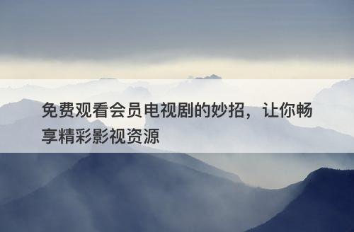 免费观看会员电视剧的妙招，让你畅享精彩影视资源