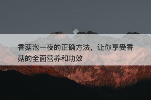 香菇泡一夜的正确方法，让你享受香菇的全面营养和功效