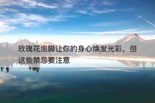 玫瑰花泡脚让你的身心焕发光彩，但这些禁忌要注意