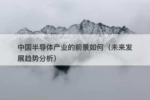 中国半导体产业的前景如何（未来发展趋势分析）