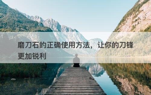 磨刀石的正确使用方法，让你的刀锋更加锐利