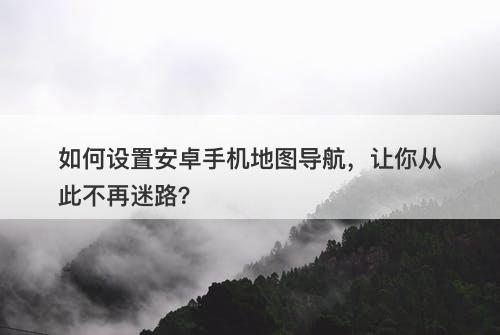 如何设置安卓手机地图导航，让你从此不再迷路？