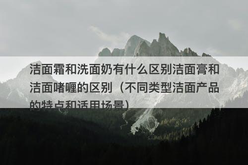 洁面霜和洗面奶有什么区别洁面膏和洁面啫喱的区别（不同类型洁面产品的特点和适用场景）
