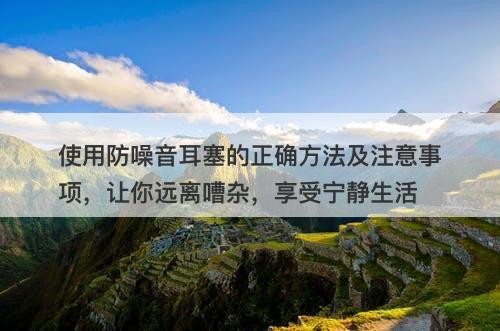 使用防噪音耳塞的正确方法及注意事项，让你远离嘈杂，享受宁静生活