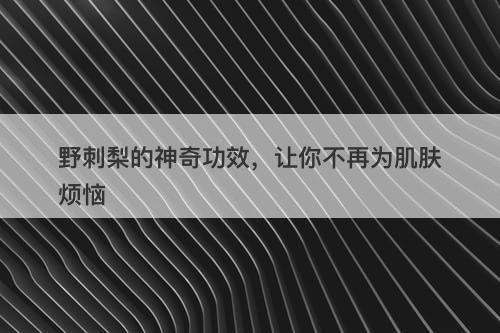 野刺梨的神奇功效，让你不再为肌肤烦恼